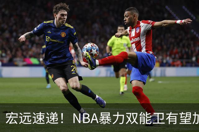 宏远速递！NBA暴力双能卫有望加盟，力保亚帅躺进总决赛？
