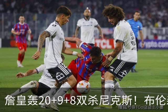 詹皇轰20+9+8双杀尼克斯！布伦森20投20分，唐斯没球权，大帝躺赢