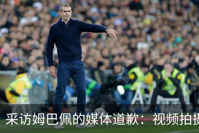 采访姆巴佩的媒体道歉：视频拍摄于4月！冒犯中国人民 致以诚挚歉意